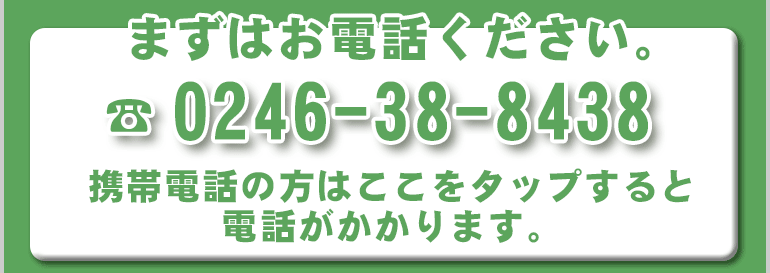 まずはお電話ください。TEL:0246-38-8438 携帯電話の方はここをタップすると電話がかかります。